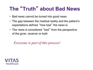 The “Truth” about Bad News
• Bad news cannot be turned into good news
• The gap between the medical reality and the patient’s
expectations defines “how bad” the news is
• The news is considered “bad” from the perspective
of the giver, receiver or both
Everyone is part of this process!
 