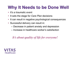 Why It Needs to be Done Well
• It’s a traumatic event
• It sets the stage for Care Plan decisions
• It can result in negative psychological consequences
• Successful delivery can result in:
– Decrease in patient anxiety and depression
– Increase in healthcare worker’s satisfaction
It’s about quality of life for everyone!
 