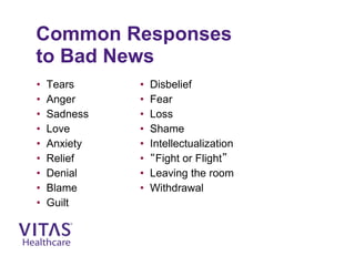 Common Responses
to Bad News
• Tears
• Anger
• Sadness
• Love
• Anxiety
• Relief
• Denial
• Blame
• Guilt
• Disbelief
• Fear
• Loss
• Shame
• Intellectualization
• “Fight or Flight”
• Leaving the room
• Withdrawal
 