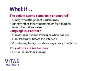 What if…
The patient seems completely unprepared?
• Clarify what the patient understands
• Identify other family members or friends upon
whom the patient relies
Language is a barrier?
• Use an experienced translator when needed
• Brief translator before the interview
• Avoid using family members as primary translators
Your efforts are ineffective?
• Schedule another meeting
 