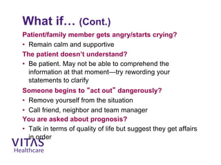 What if… (Cont.)
Patient/family member gets angry/starts crying?
• Remain calm and supportive
The patient doesn’t understand?
• Be patient. May not be able to comprehend the
information at that moment—try rewording your
statements to clarify
Someone begins to “act out” dangerously?
• Remove yourself from the situation
• Call friend, neighbor and team manager
You are asked about prognosis?
• Talk in terms of quality of life but suggest they get affairs
in order
 