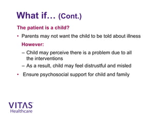 What if… (Cont.)
The patient is a child?
• Parents may not want the child to be told about illness
However:
– Child may perceive there is a problem due to all
the interventions
– As a result, child may feel distrustful and misled
• Ensure psychosocial support for child and family
 