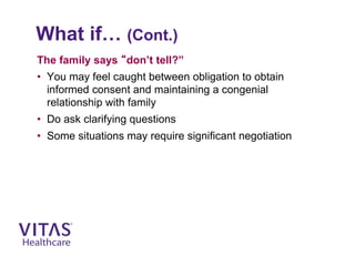 What if… (Cont.)
The family says “don’t tell?”
• You may feel caught between obligation to obtain
informed consent and maintaining a congenial
relationship with family
• Do ask clarifying questions
• Some situations may require significant negotiation
 