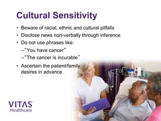 Cultural Sensitivity
• Beware of racial, ethnic and cultural pitfalls
• Disclose news non-verbally through inference
• Do not use phrases like:
–“You have cancer”
–“The cancer is incurable”
• Ascertain the patient/family
desires in advance
 