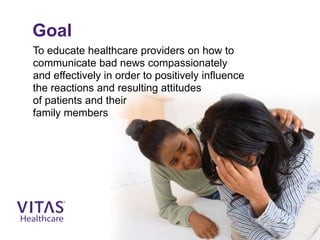 Goal
To educate healthcare providers on how to
communicate bad news compassionately
and effectively in order to positively influence
the reactions and resulting attitudes
of patients and their
family members
 