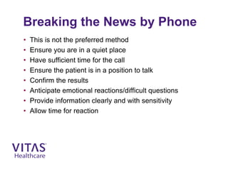 Breaking the News by Phone
• This is not the preferred method
• Ensure you are in a quiet place
• Have sufficient time for the call
• Ensure the patient is in a position to talk
• Confirm the results
• Anticipate emotional reactions/difficult questions
• Provide information clearly and with sensitivity
• Allow time for reaction
 