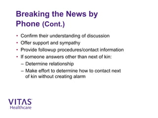 Breaking the News by
Phone (Cont.)
• Confirm their understanding of discussion
• Offer support and sympathy
• Provide followup procedures/contact information
• If someone answers other than next of kin:
– Determine relationship
– Make effort to determine how to contact next
of kin without creating alarm
 