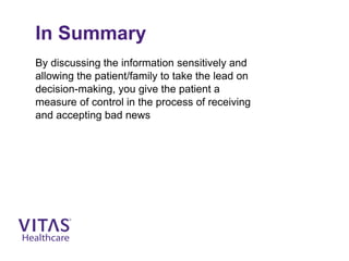 In Summary
By discussing the information sensitively and
allowing the patient/family to take the lead on
decision-making, you give the patient a
measure of control in the process of receiving
and accepting bad news
 