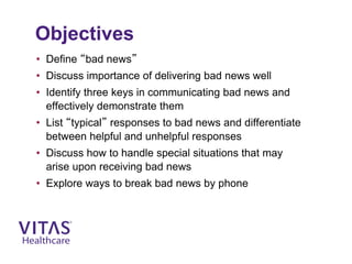 Objectives
• Define “bad news”
• Discuss importance of delivering bad news well
• Identify three keys in communicating bad news and
effectively demonstrate them
• List “typical” responses to bad news and differentiate
between helpful and unhelpful responses
• Discuss how to handle special situations that may
arise upon receiving bad news
• Explore ways to break bad news by phone
 