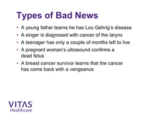 Types of Bad News
• A young father learns he has Lou Gehrig’s disease
• A singer is diagnosed with cancer of the larynx
• A teenager has only a couple of months left to live
• A pregnant woman’s ultrasound confirms a
dead fetus
• A breast cancer survivor learns that the cancer
has come back with a vengeance
 