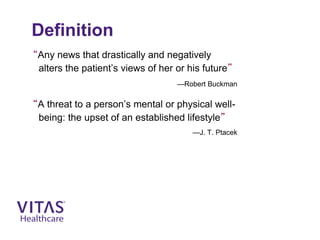Definition
“Any news that drastically and negatively
alters the patient’s views of her or his future”
—Robert Buckman
“A threat to a person’s mental or physical well-
being: the upset of an established lifestyle”
—J. T. Ptacek
 