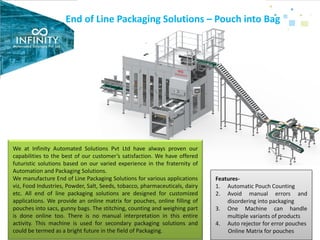 End of Line Packaging Solutions – Pouch into Bag
We at Infinity Automated Solutions Pvt Ltd have always proven our
capabilities to the best of our customer’s satisfaction. We have offered
futuristic solutions based on our varied experience in the fraternity of
Automation and Packaging Solutions.
We manufacture End of Line Packaging Solutions for various applications
viz, Food Industries, Powder, Salt, Seeds, tobacco, pharmaceuticals, dairy
etc. All end of line packaging solutions are designed for customized
applications. We provide an online matrix for pouches, online filling of
pouches into sacs, gunny bags. The stitching, counting and weighing part
is done online too. There is no manual interpretation in this entire
activity. This machine is used for secondary packaging solutions and
could be termed as a bright future in the field of Packaging.
Features-
1. Automatic Pouch Counting
2. Avoid manual errors and
disordering into packaging
3. One Machine can handle
multiple variants of products
4. Auto rejector for error pouches
Online Matrix for pouches
 