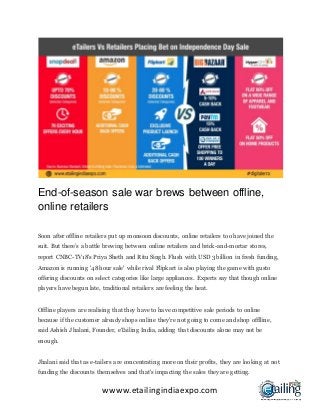 wwww.etailingindiaexpo.com
End-of-season sale war brews between offline,
online retailers
Soon after offline retailers put up monsoon discounts, online retailers too have joined the
suit. But there’s a battle brewing between online retailers and brick-and-mortar stores,
report CNBC-TV18's Priya Sheth and Ritu Singh. Flush with USD 3 billion in fresh funding,
Amazon is running '48 hour sale' while rival Flipkart is also playing the game with gusto
offering discounts on select categories like large appliances. Experts say that though online
players have begun late, traditional retailers are feeling the heat.
Offline players are realising that they have to have competitive sale periods to online
because if the customer already shops online they're not going to come and shop offlline,
said Ashish Jhalani, Founder, eTailing India, adding that discounts alone may not be
enough.
Jhalani said that as e-tailers are concentrating more on their profits, they are looking at not
funding the discounts themselves and that's impacting the sales they are getting.
 