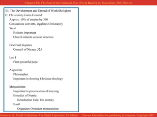 III. The Development and Spread of World Religions C. Christianity Gains Ground Approx. 10% of empire by 300 Constantine converts, legalizes Christianity West Bishops important Church inherits secular structure Doctrinal disputes Council of Nicaea, 325 Leo I First powerful pope Augustine Philosopher Important in forming Christian theology Monasticism Important in preservation of learning Benedict of Nursia Benedictine Rule, 6th century Basil Organizes Orthodox monasticism 