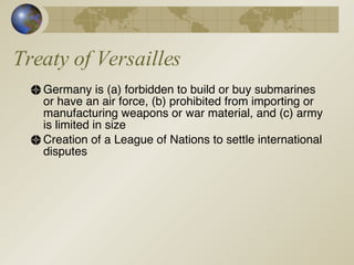 Treaty of Versailles Germany is (a) forbidden to build or buy submarines or have an air force, (b) prohibited from importing or manufacturing weapons or war material, and (c) army is limited in size Creation of a League of Nations to settle international disputes 
