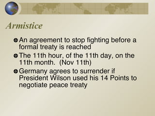 Armistice An agreement to stop fighting before a formal treaty is reached The 11th hour, of the 11th day, on the 11th month.  (Nov 11th) Germany agrees to surrender if  President Wilson used his 14 Points to negotiate peace treaty 