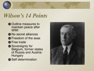 Wilson’s 14 Points Outline measures to maintain peace after WWI No secret alliances Freedom of the seas Free trade Sovereignty for Belgium, former states of Russia and Austria-Hungary Self determination 