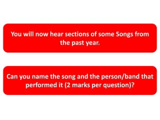 You will now hear sections of some Songs from
the past year.
Can you name the song and the person/band that
performed it (2 marks per question)?
 
