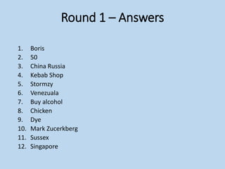 Round 1 – Answers
1. Boris
2. 50
3. China Russia
4. Kebab Shop
5. Stormzy
6. Venezuala
7. Buy alcohol
8. Chicken
9. Dye
10. Mark Zucerkberg
11. Sussex
12. Singapore
 