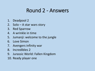 Round 2 - Answers
1. Deadpool 2
2. Solo – A star wars story
3. Red Sparrow
4. A wrinkle in time
5. Jumanji: welcome to the jungle
6. Love Simon
7. Avengers infinity war
8. Incredibles 2
9. Jurassic World: Fallen Kingdom
10. Ready player one
 