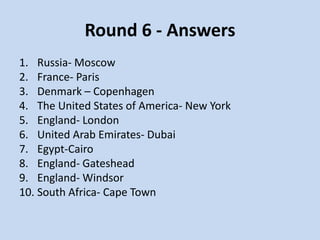 Round 6 - Answers
1. Russia- Moscow
2. France- Paris
3. Denmark – Copenhagen
4. The United States of America- New York
5. England- London
6. United Arab Emirates- Dubai
7. Egypt-Cairo
8. England- Gateshead
9. England- Windsor
10. South Africa- Cape Town
 
