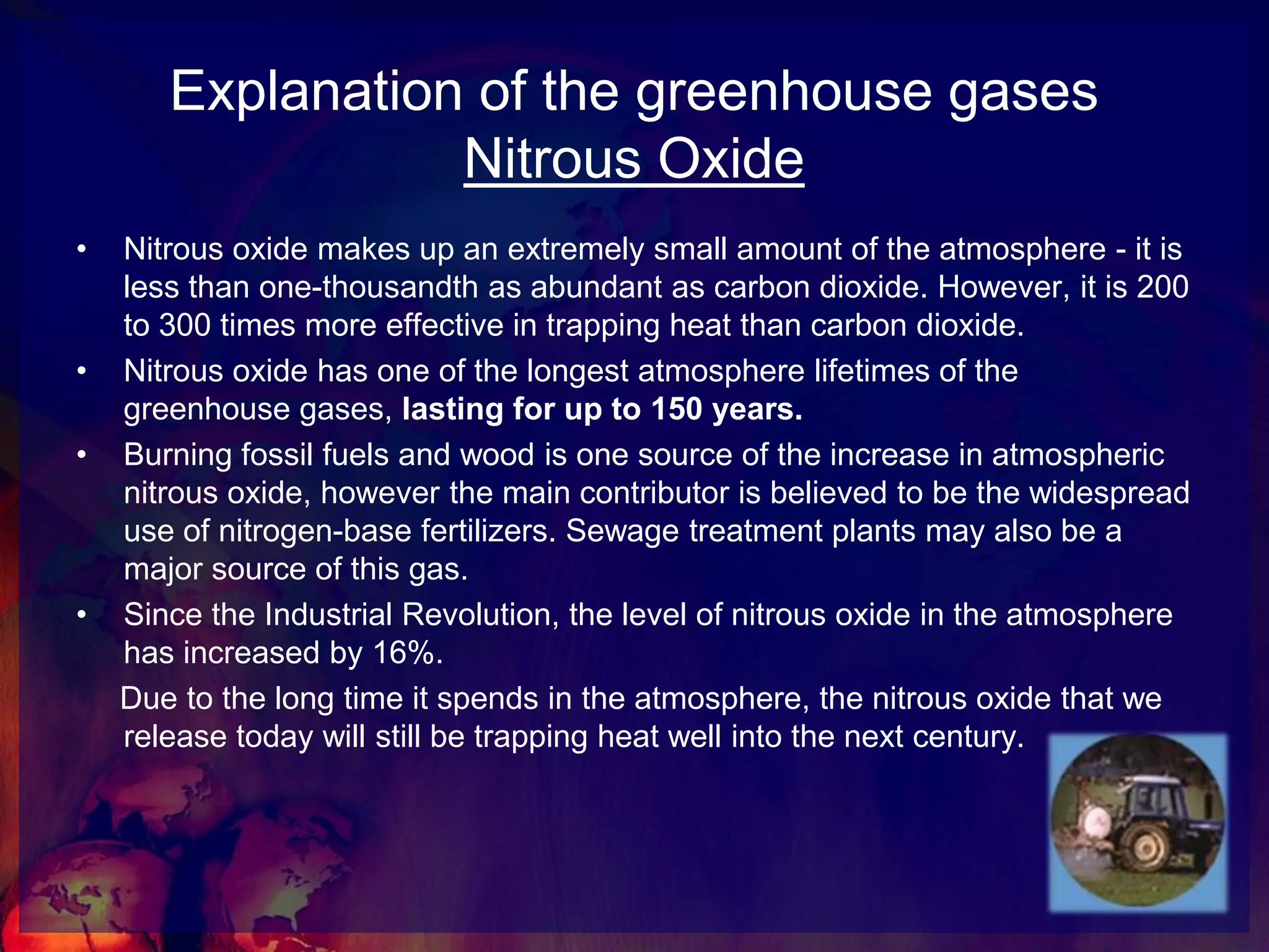 Explanation of the greenhouse gasesMethane GasThe importance of methane in the greenhouse effect is its warming effect. Even though it occurs in lower concentrations than carbon dioxide, it produces 21 times as much warming as CO2. Methane accounts for 20% of the 'enhanced greenhouse effect'.Methane is generated naturally by bacteria that breaks down organic matter. It is found in the guts of animals and in natural gas deposits.Presently, about two thirds of global methane comes from man-made sources, such as the burning of fossil fuel, the accidental release during drilling for natural gas or from cattle ranching.Since the Industrial Revolution, the level of Methane in the atmosphere has increased by about two and a half times.The rise in methane started more recently than the rise in carbon dioxide, and the process of removal from the atmosphere is difficult to predict. However, without technological change further increases in concentrations are inevitable