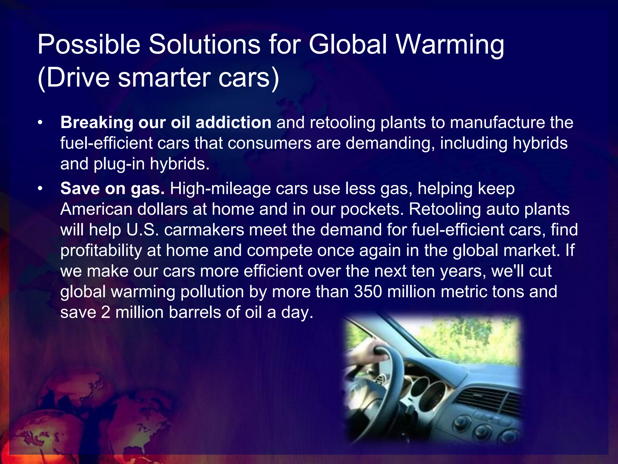 Possible Solutions for Global Warming(Invest in green jobs and clean energy)Smart investments in green, job-creating industries. Investing in clean energy industries, such as wind and solar, as well as energy efficiency programs and retooling manufacturing plants can lead us out of crisis and into a new clean energy economy.Jobs. Millions of jobs. Manufacturing solar panels and wind turbines and retrofitting homes will get American workers back on their feet and get our economy rolling again. Studies show that investing in clean energy technologies would produce more jobs than similar investments in oil and gas – and these jobs can be created without increasing the federal debt. Investments in clean energy will also help end America's oil addiction and usher in a new, secure energy future.