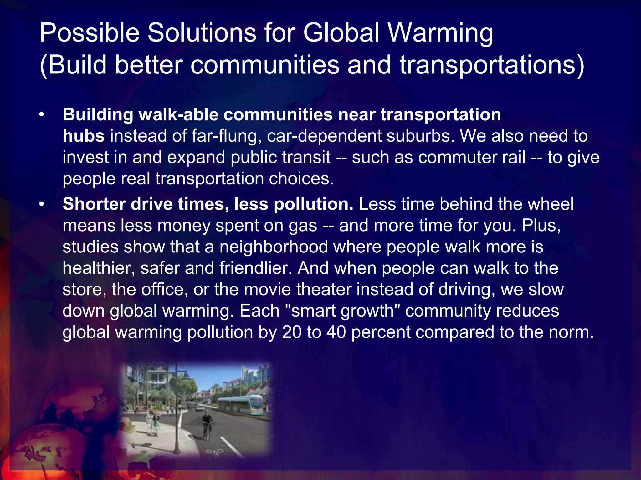 Possible Solutions for Global Warming(Drive smarter cars)Breaking our oil addiction and retooling plants to manufacture the fuel-efficient cars that consumers are demanding, including hybrids and plug-in hybrids.Save on gas. High-mileage cars use less gas, helping keep American dollars at home and in our pockets. Retooling auto plants will help U.S. carmakers meet the demand for fuel-efficient cars, find profitability at home and compete once again in the global market. If we make our cars more efficient over the next ten years, we'll cut global warming pollution by more than 350 million metric tons and save 2 million barrels of oil a day.