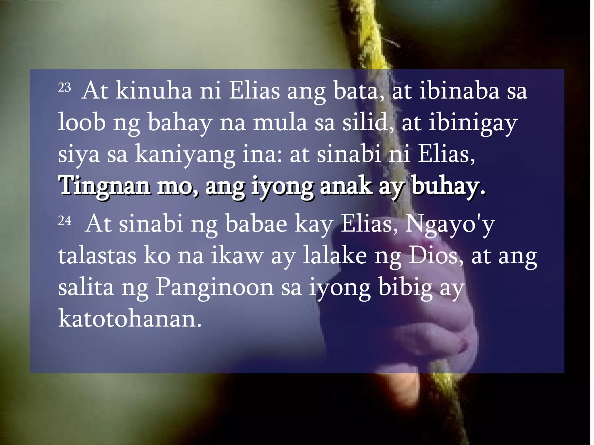 23  At kinuha ni Elias ang bata, at ibinaba sa loob ng bahay na mula sa silid, at ibinigay siya sa kaniyang ina: at sinabi ni Elias,  Tingnan mo, ang iyong anak ay buhay.  24   At sinabi ng babae kay Elias, Ngayo'y talastas ko na ikaw ay lalake ng Dios, at ang salita ng Panginoon sa iyong bibig ay katotohanan.  