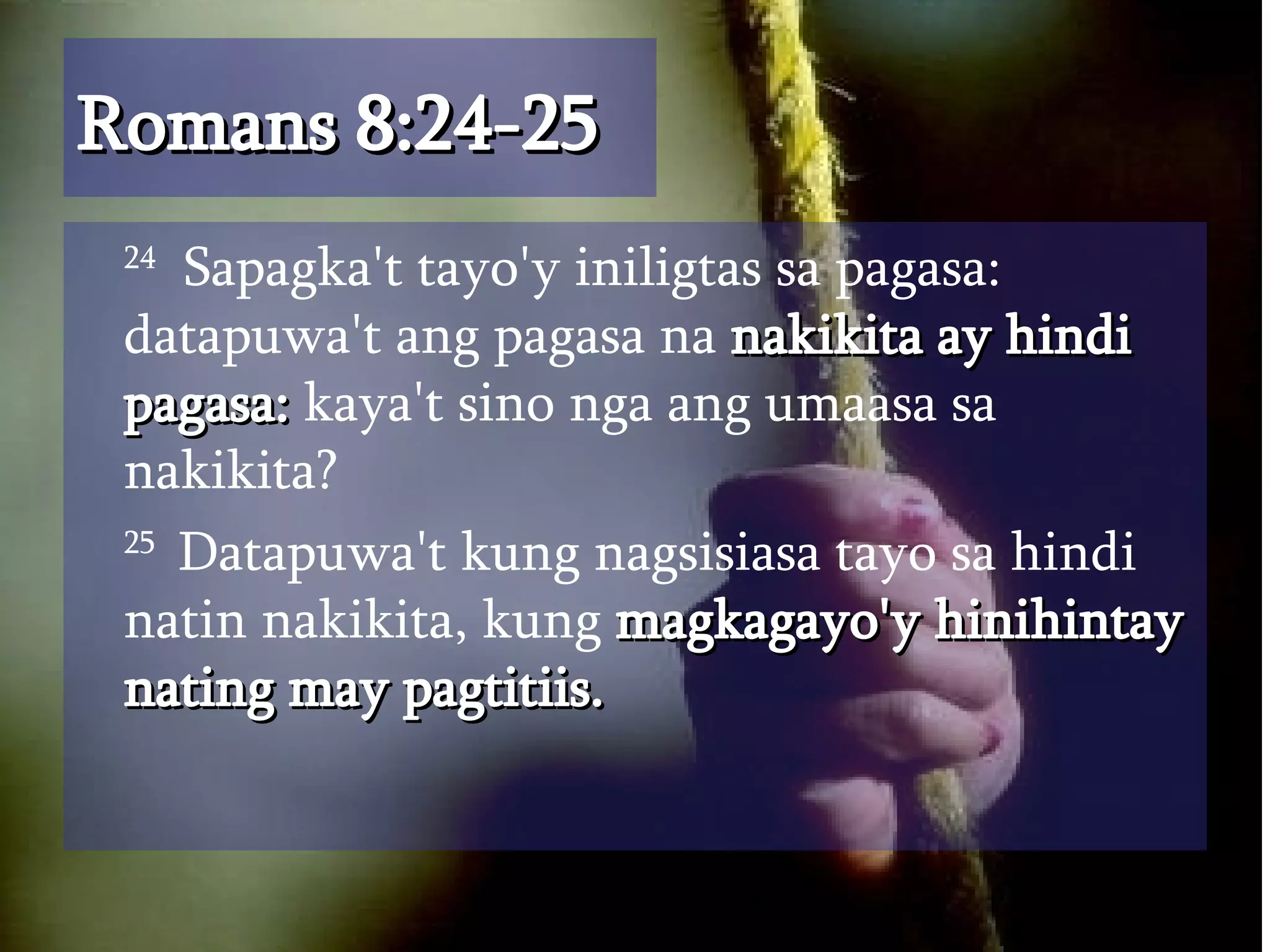Romans 8:24-25 24   Sapagka't tayo'y iniligtas sa pagasa: datapuwa't ang pagasa na  nakikita ay hindi pagasa:  kaya't sino nga ang umaasa sa nakikita?  25  Datapuwa't kung nagsisiasa tayo sa hindi natin nakikita, kung  magkagayo'y hinihintay nating may pagtitiis.  