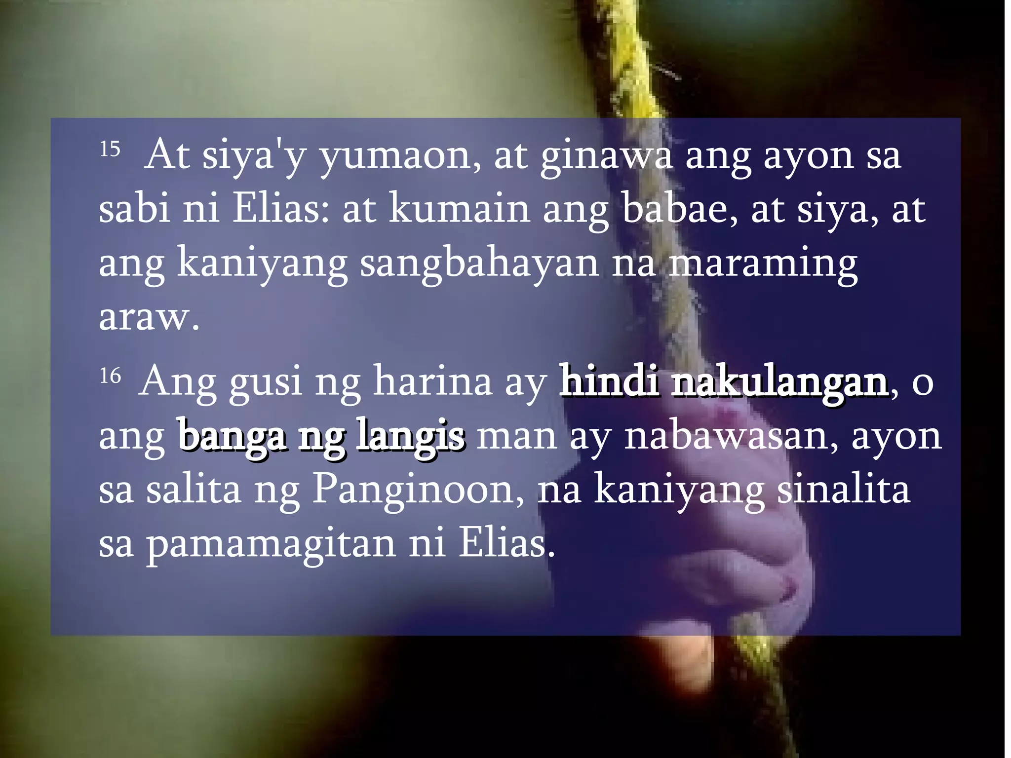 15   At siya'y yumaon, at ginawa ang ayon sa sabi ni Elias: at kumain ang babae, at siya, at ang kaniyang sangbahayan na maraming araw.  16  Ang gusi ng harina ay  hindi nakulangan , o ang  banga ng langis  man ay nabawasan, ayon sa salita ng Panginoon, na kaniyang sinalita sa pamamagitan ni Elias.  