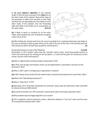 3. (a) Apply Dijkstra’s Algorithm to the network
shown to find the least cost paths from Node A to all
the other nodes of the network. Show all the steps of
the procedure in detail (cost and path at each step)
and draw the corresponding tree from Node A to the
other nodes of the network. Give the forwarding
table that Node A will finally use to send packets to
the other nodes. [4+2+2]
(b) If Node A wants to multicast to all the other
nodes, what would be the cost of doing this using the
router set up of (a)? [1]
(c) After finding the shortest path from the source (say Node X) to a selected destination (say Node Y),
you want to provide a back-up path which can be used if the any of the links in the shortest path fail.
How would you obtain the best back-up path for achieving this? [1]
4. Give brief answers to each of the following. [1.5x10]
(Remember it is the “quality” rather than the “quantity” which counts. Avoid long-winded answers as
marks will only be given for writing just the key points. 1.5 marks will be given for writing the correct
answer. No part marks will be given!)
(a) Why is Fragmentation and Reassembly incorporated in IPv4?
(b) In IPv4, even though intermediate routers can do fragmentation, reassembly is only done at the
destination. Why?
(c) Why is a NAT useful in configuring an organization’s network?
(d) A NAT violates the principle that the network layers should be kept separate from each other. Why?
(e) What is the “Silly Window Syndrome”?
(f) What is “Slow Start” in TCP?
(g) Why does TCP’s Three-Way Handshake for connection setup make the destination node vulnerable
to a Denial of Service (DOS) attack?
(h) Graceful termination of a TCP connection requires both sides to terminate separately. Why?
(i) What problem does the Nagle Algorithm try to tackle?
(j) TCP’s congestion control mechanism makes a distinction between a “time out” event and the event
of receiving three duplicate ACKs. Why?
 