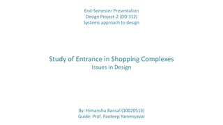 By: Himanshu Bansal (10020516)
Guide: Prof. Pardeep Yammiyavar
Study of Entrance in Shopping Complexes
Issues in Design
End-Semester Presentation
Design Project-2 (DD 312)
Systems approach to design
 