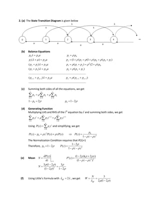 2. (a) The State Transition Diagram is given below
(b) Balance Equations
0 1 1 0
1 2 2 1 0 0 1
2
2 1 3 3 1 2 0
( ) (1 ) (1 ) ( )
( ) ( ) (2 )
p p p p
p p p p p p p
p p p p p p p
  
      
    
 
       
     
3 2 4 4 2 3
1 2 1 2
( ) ( )
................................................................................
( ) ( )
..................................................................
n n n n n n
p p p p p p
p p p p p p
  
     
   
   
..............
(c) Summing both sides of all the equations, we get
1 0 0
0 01 2 1 2
k k k
k k k
p p p
p p
 
 
  
  
 
   
  
(d) Generating Function
Multiplying LHS and RHS of the ith
equation by zi
and summing both sides, we get
2 1
1 0 0
i i i
i i i
i i i
p z p z p z 
  
 
  
   
Using
0
( ) i
i
i
P z p z


  and simplifying, we get
2 0
0 2
( ) ( ) ( ) ( )
1
p
P z p z P z zP z P z
z z
 
 
    
 
The Normalization Condition requires that P(1)=1
Therefore, 0 2
1 2
1 2 ( )
1
p P z
z z


 

  
 
(e) Mean
1
( )
z
dP z
N
dz 
 2 2
(1 2 )( 2 )
( )
(1 )
z
P z
z z
  
 
 
 
 
2
3 (1 2 ) 3
(1 2 ) 1 2
N
  
 

 
 
(f) Using Little’s Formula with 2eff  , we get
3
2 (1 2 )eff
N
W
  
 

 