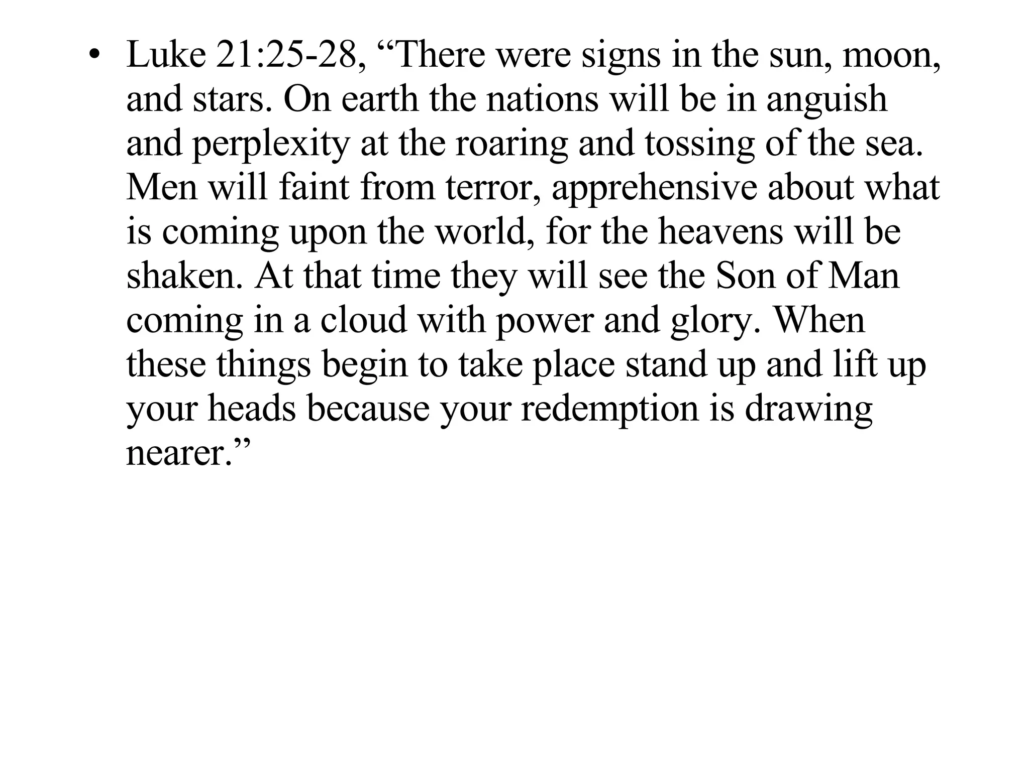 Luke 21:25-28, “There were signs in the sun, moon, and stars. On earth the nations will be in anguish and perplexity at the roaring and tossing of the sea. Men will faint from terror, apprehensive about what is coming upon the world, for the heavens will be shaken. At that time they will see the Son of Man coming in a cloud with power and glory. When these things begin to take place stand up and lift up your heads because your redemption is drawing nearer.” 