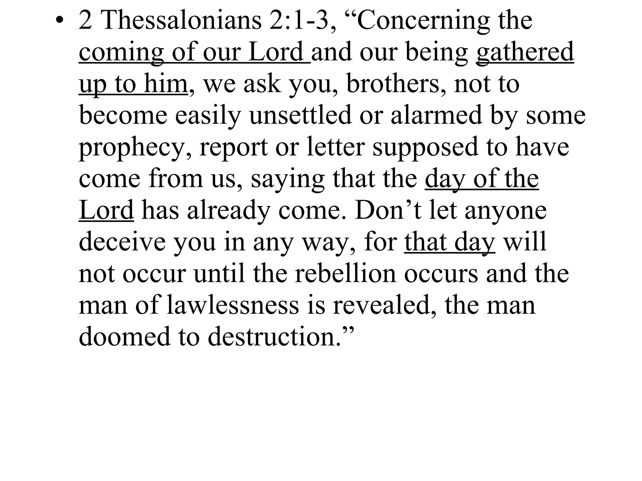 2 Thessalonians 2:1-3, “Concerning the  coming of our Lord  and our being  gathered up to him , we ask you, brothers, not to become easily unsettled or alarmed by some prophecy, report or letter supposed to have come from us, saying that the  day of the Lord  has already come. Don’t let anyone deceive you in any way, for  that day  will not occur until the rebellion occurs and the man of lawlessness is revealed, the man doomed to destruction.” 