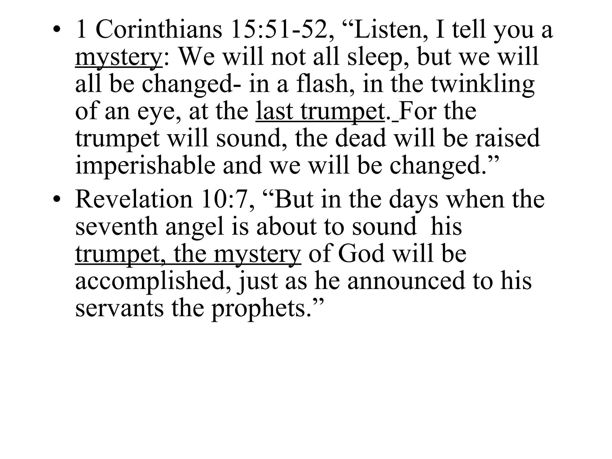 1 Corinthians 15:51-52, “Listen, I tell you a  mystery : We will not all sleep, but we will all be changed- in a flash, in the twinkling of an eye, at the  last trumpet .   For the trumpet will sound, the dead will be raised imperishable and we will be changed.” Revelation 10:7, “But in the days when the seventh angel is about to sound  his  trumpet, the mystery  of God will be accomplished, just as he announced to his servants the prophets.” 