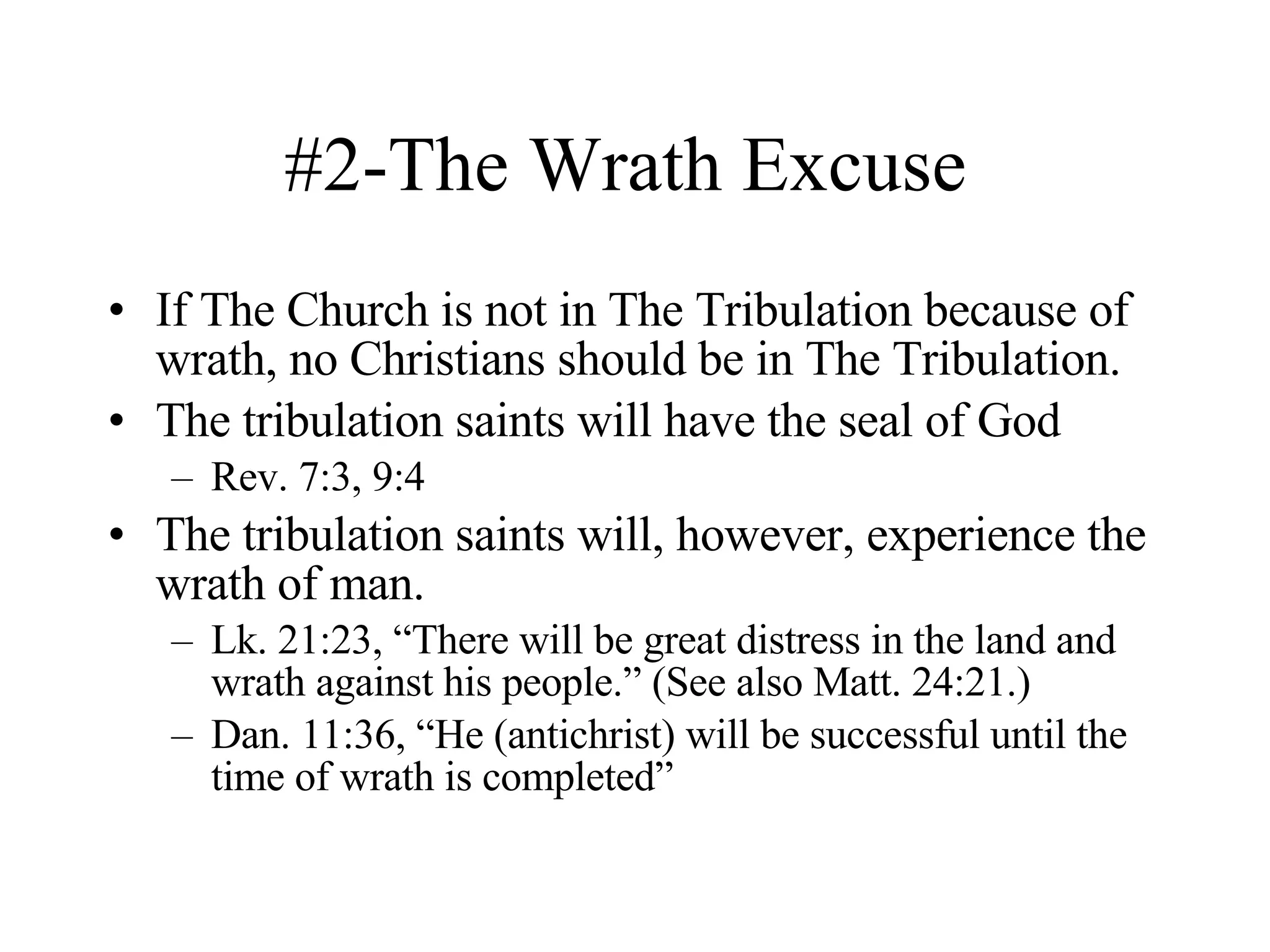 #2-The Wrath Excuse  If The Church is not in The Tribulation because of wrath, no Christians should be in The Tribulation. The tribulation saints will have the seal of God Rev. 7:3, 9:4 The tribulation saints will, however, experience the wrath of man. Lk. 21:23, “There will be great distress in the land and wrath against his people.” (See also Matt. 24:21.) Dan. 11:36, “He (antichrist) will be successful until the time of wrath is completed” 