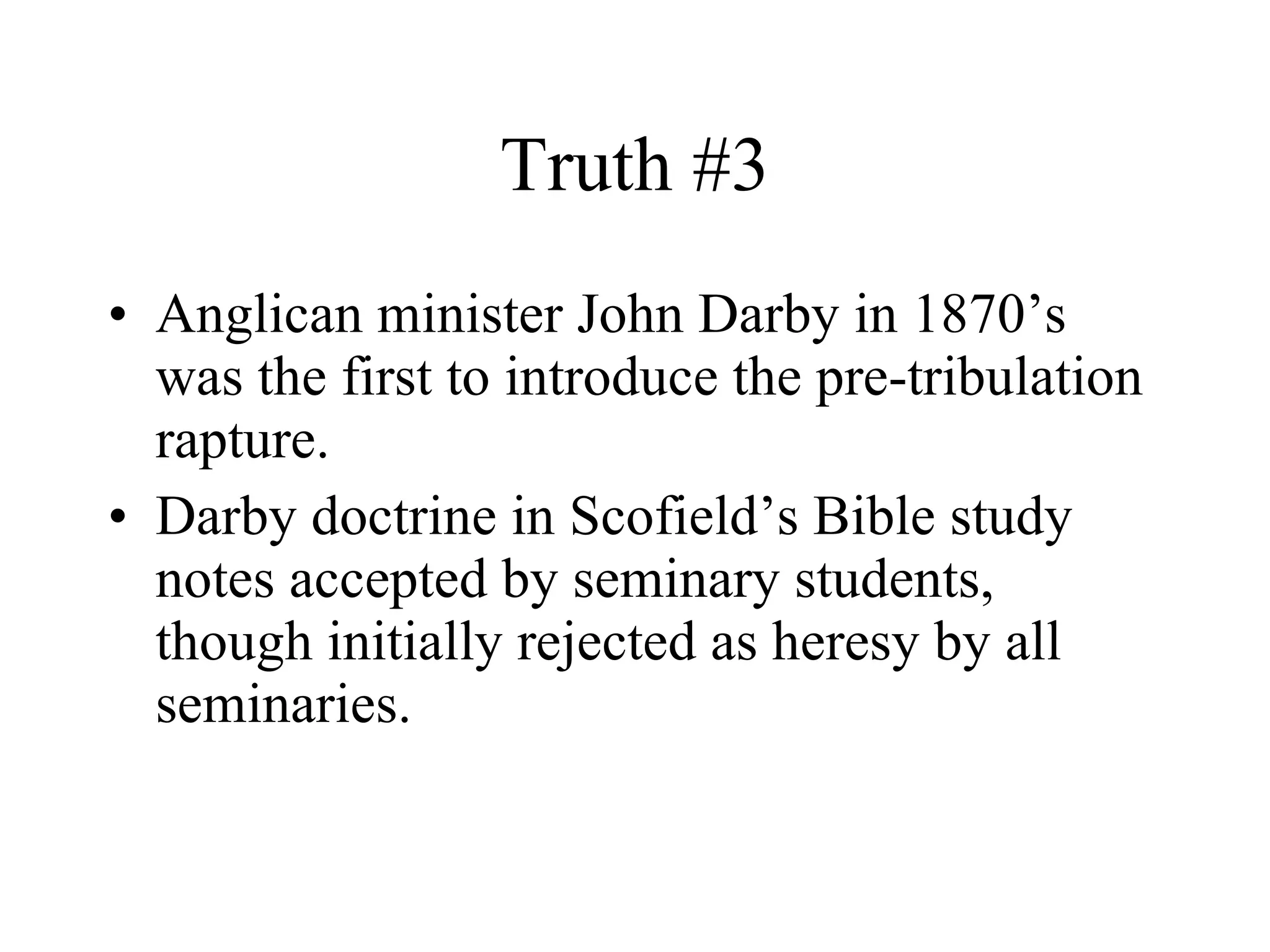 Truth #3 Anglican minister John Darby in 1870’s was the first to introduce the pre-tribulation rapture. Darby doctrine in Scofield’s Bible study notes accepted by seminary students, though initially rejected as heresy by all seminaries. 