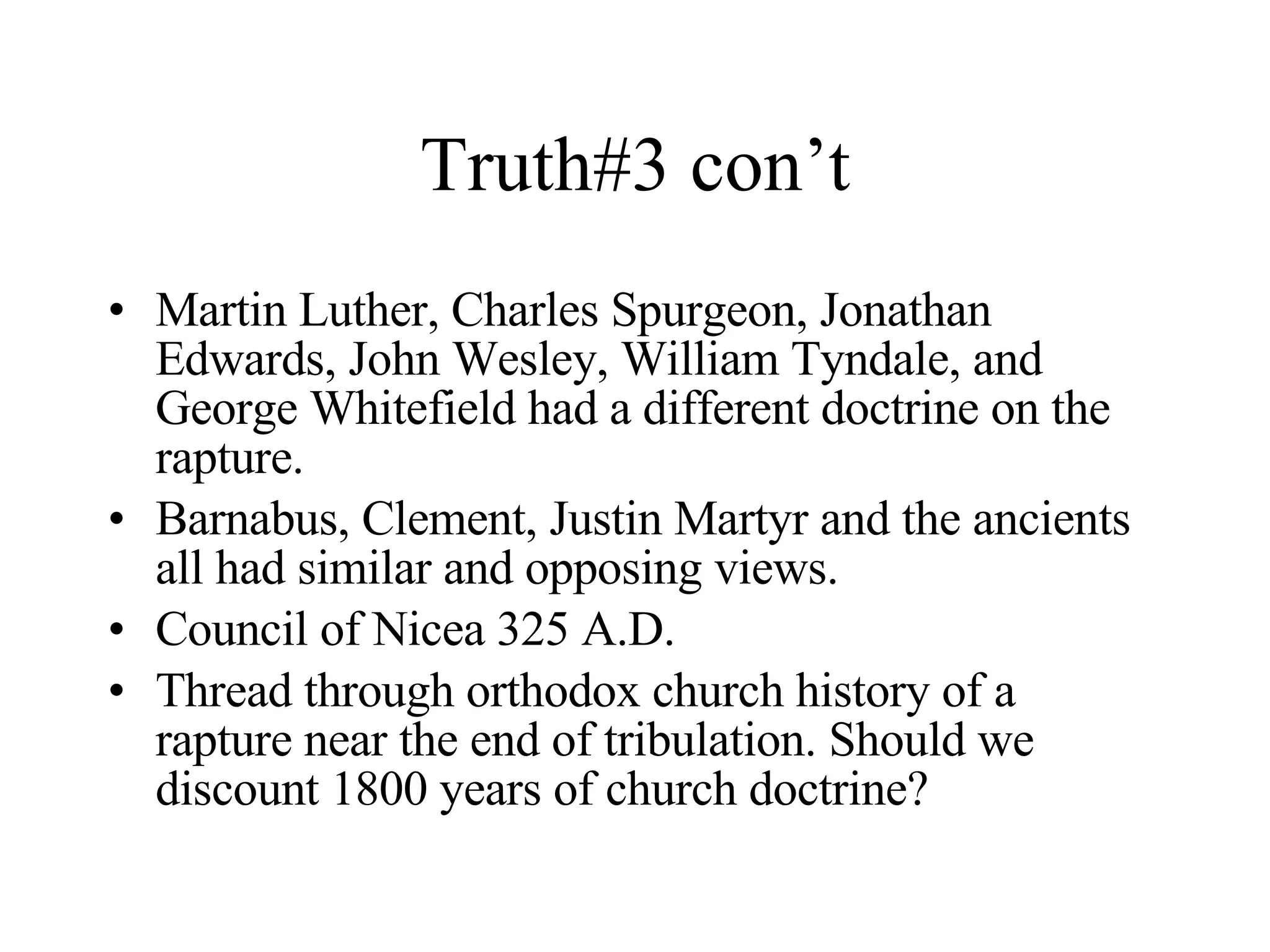Truth#3 con’t Martin Luther, Charles Spurgeon, Jonathan Edwards, John Wesley, William Tyndale, and George Whitefield had a different doctrine on the rapture. Barnabus, Clement, Justin Martyr and the ancients all had similar and opposing views. Council of Nicea 325 A.D. Thread through orthodox church history of a rapture near the end of tribulation. Should we discount 1800 years of church doctrine? 