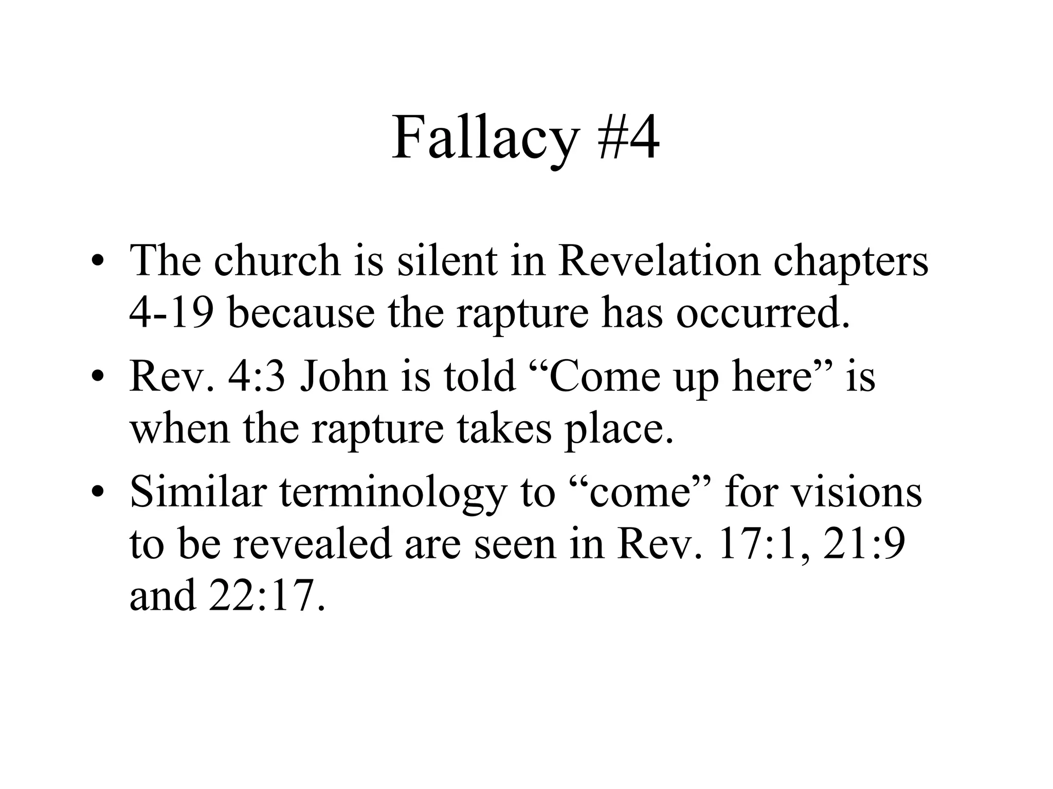 Fallacy #4 The church is silent in Revelation chapters 4-19 because the rapture has occurred. Rev. 4:3 John is told “Come up here” is when the rapture takes place. Similar terminology to “come” for visions to be revealed are seen in Rev. 17:1, 21:9 and 22:17. 