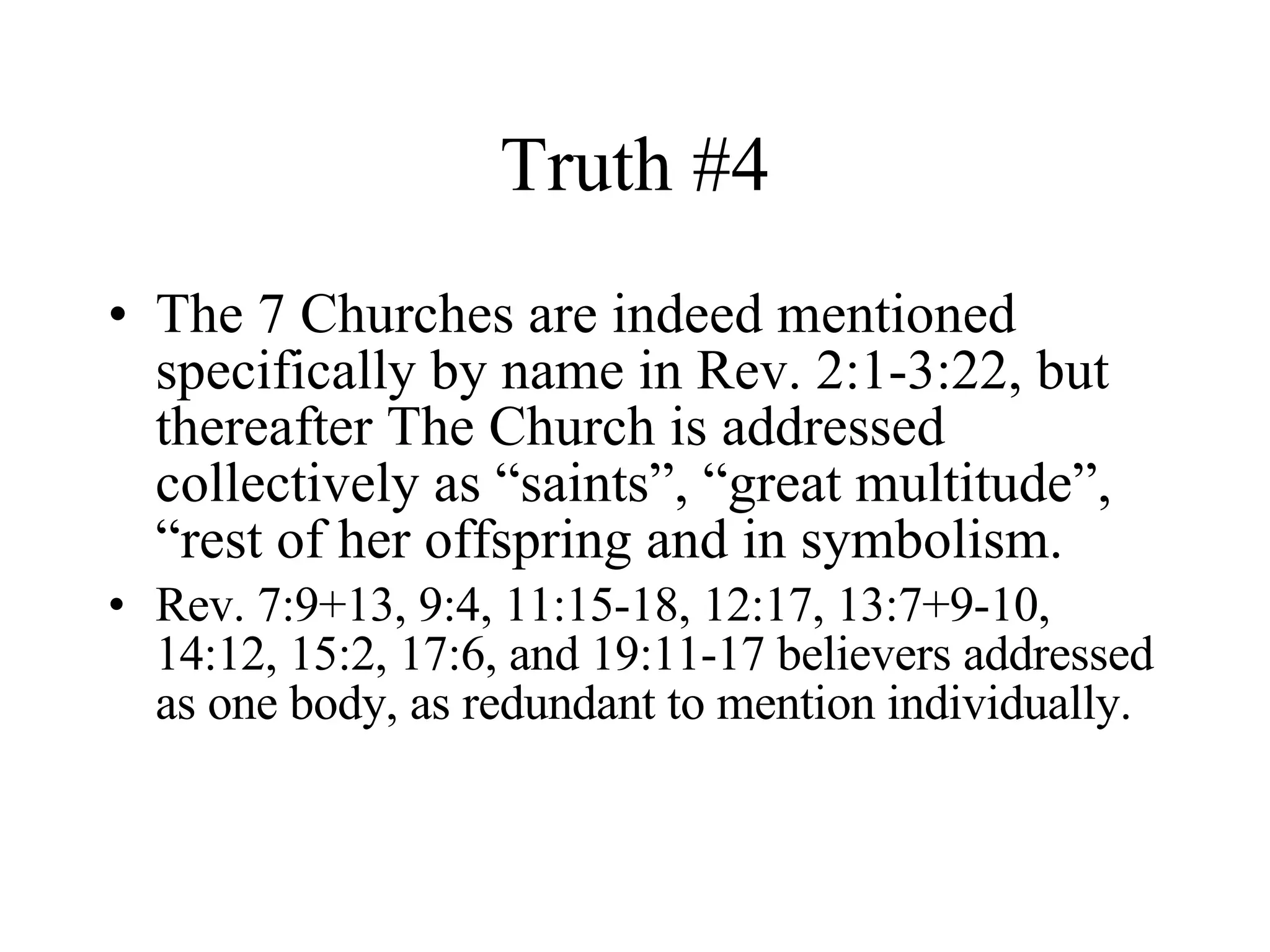 Truth #4 The 7 Churches are indeed mentioned specifically by name in Rev. 2:1-3:22, but thereafter The Church is addressed collectively as “saints”, “great multitude”, “rest of her offspring and in symbolism. Rev. 7:9+13, 9:4, 11:15-18, 12:17, 13:7+9-10, 14:12, 15:2, 17:6, and 19:11-17 believers addressed as one body, as redundant to mention individually. 