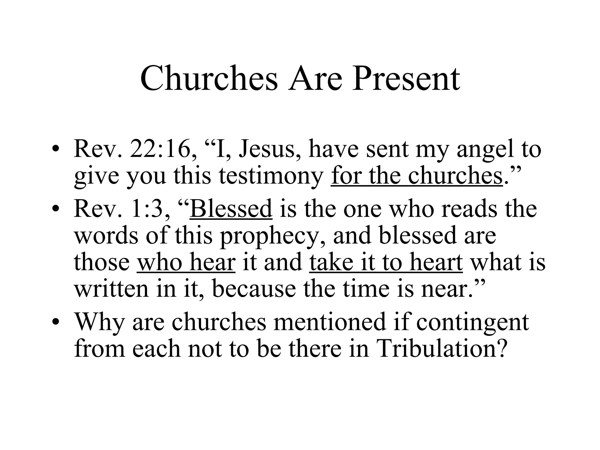 Churches Are Present Rev. 22:16, “I, Jesus, have sent my angel to give you this testimony  for the churches .” Rev. 1:3, “ Blessed  is the one who reads the words of this prophecy, and blessed are those  who hear  it and  take it to heart  what is written in it, because the time is near.” Why are churches mentioned if contingent from each not to be there in Tribulation? 