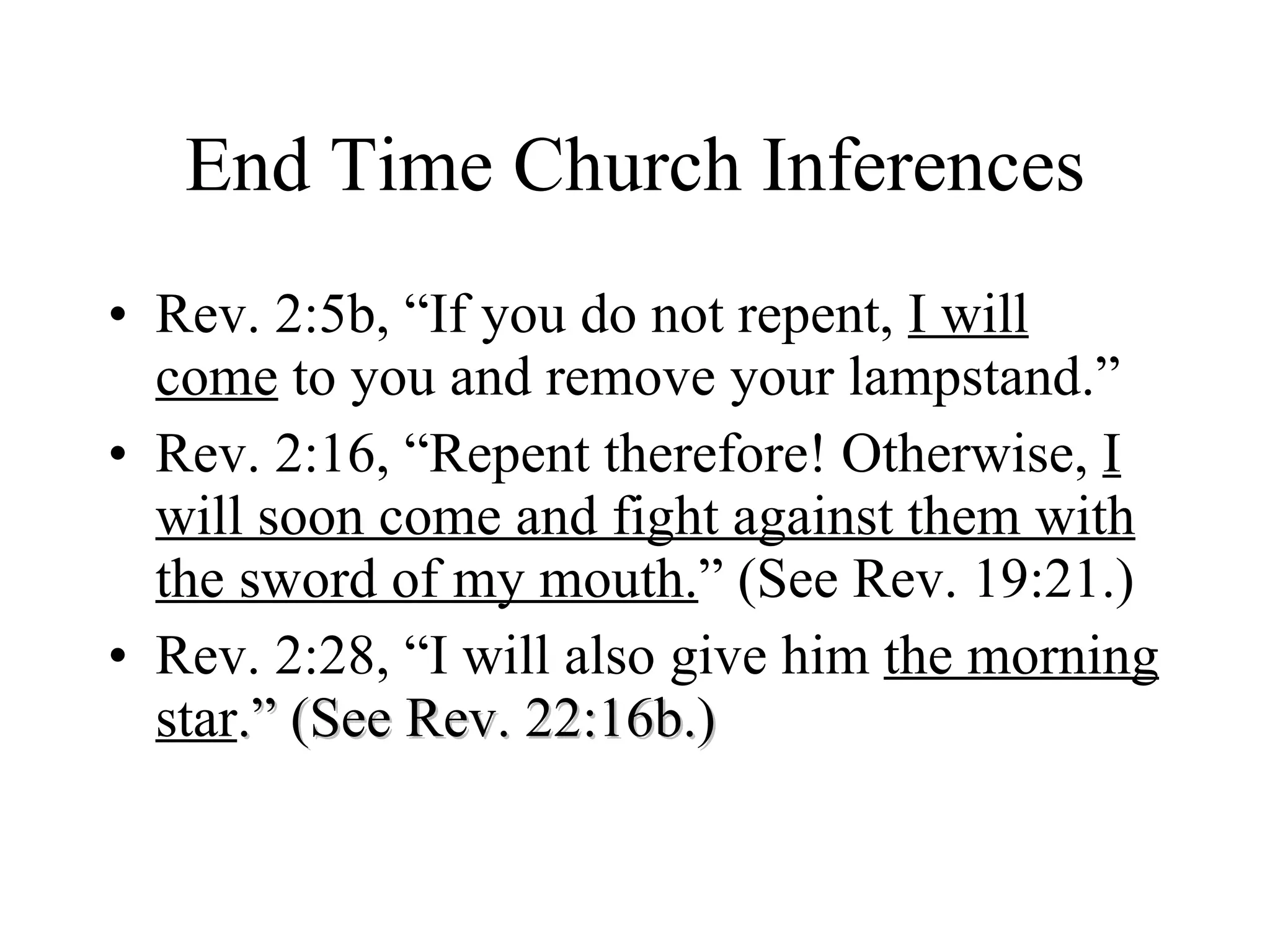 End Time Church Inferences Rev. 2:5b, “If you do not repent,  I will come  to you and remove your lampstand.” Rev. 2:16, “Repent therefore! Otherwise,  I will soon come and fight against them with the sword of my mouth. ” (See Rev. 19:21.) Rev. 2:28, “I will also give him  the morning star .” (See Rev. 22:16b.) 