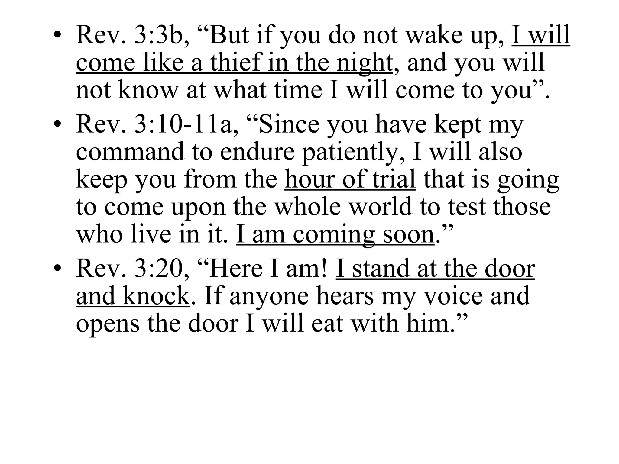 Rev. 3:3b, “But if you do not wake up,  I will come like a thief in the night , and you will not know at what time I will come to you”. Rev. 3:10-11a, “Since you have kept my command to endure patiently, I will also keep you from the  hour of trial  that is going to come upon the whole world to test those who live in it.  I am coming soon .” Rev. 3:20, “Here I am!  I stand at the door   and knock . If anyone hears my voice and opens the door I will eat with him.” 