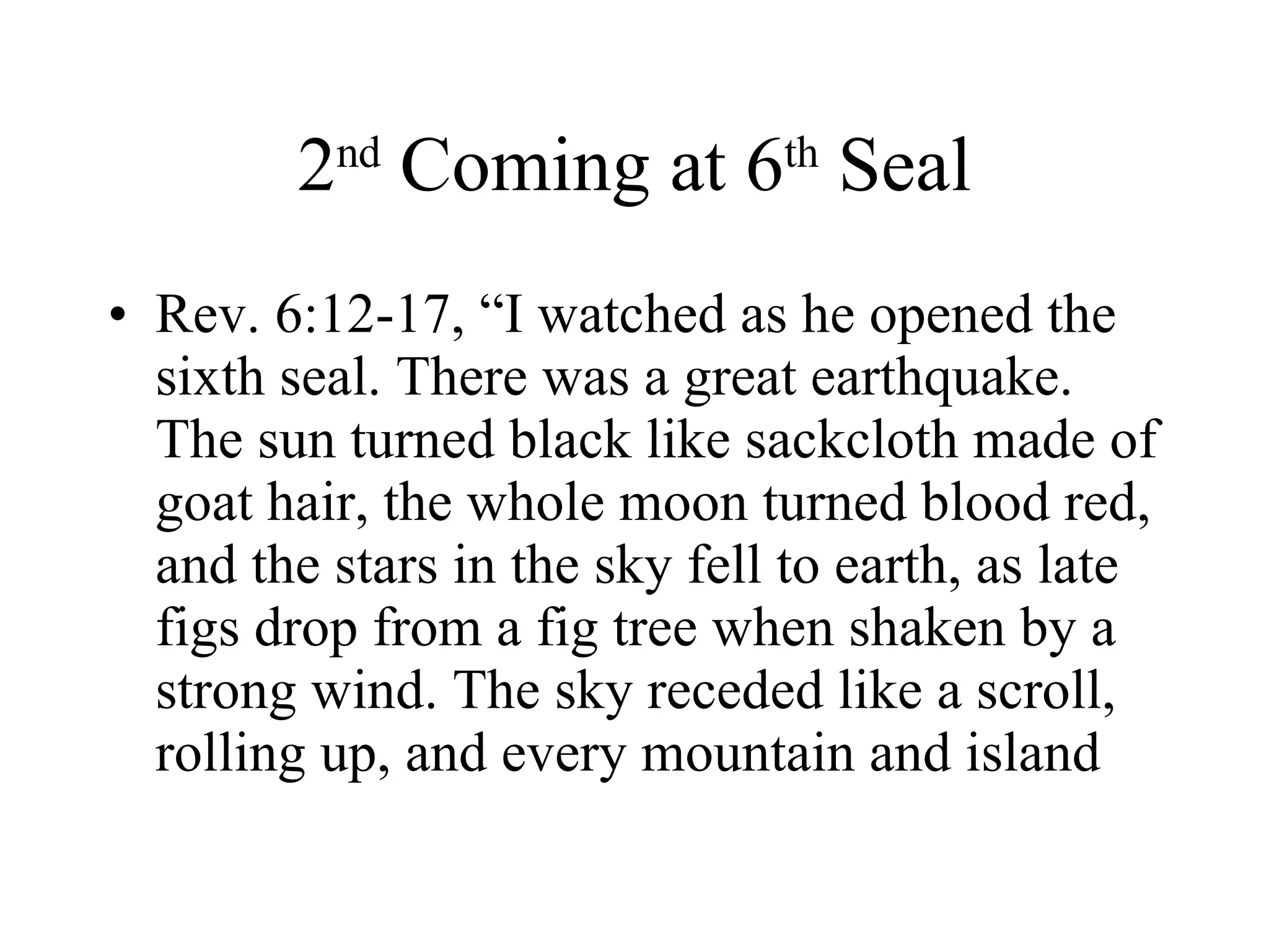 2 nd  Coming at 6 th  Seal Rev. 6:12-17, “I watched as he opened the sixth seal. There was a great earthquake. The sun turned black like sackcloth made of goat hair, the whole moon turned blood red, and the stars in the sky fell to earth, as late figs drop from a fig tree when shaken by a strong wind. The sky receded like a scroll, rolling up, and every mountain and island 