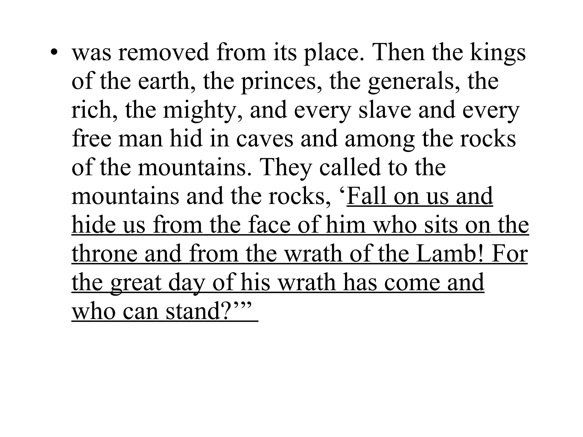 was removed from its place. Then the kings of the earth, the princes, the generals, the rich, the mighty, and every slave and every free man hid in caves and among the rocks of the mountains. They called to the mountains and the rocks, ‘ Fall on us and   hide us from the face of him who sits on the throne and from the wrath of the Lamb! For the great day of his wrath has come and who can stand?’”  