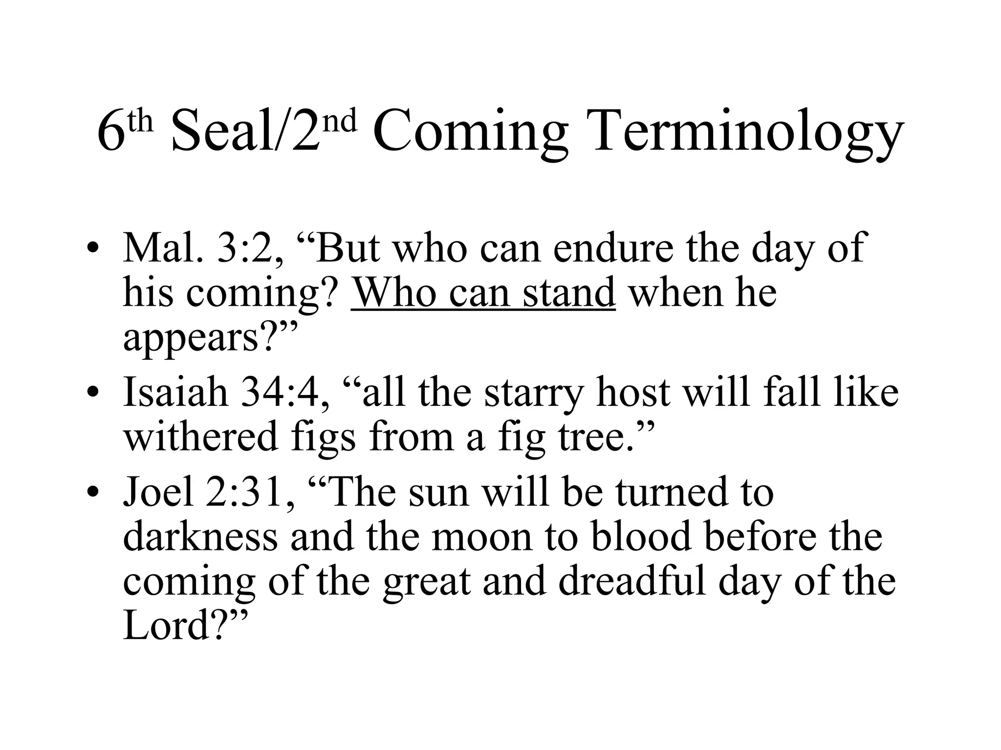 6 th  Seal/2 nd  Coming Terminology Mal. 3:2, “But who can endure the day of his coming?  Who can stand  when he appears?” Isaiah 34:4, “all the starry host will fall like withered figs from a fig tree.” Joel 2:31, “The sun will be turned to darkness and the moon to blood before the coming of the great and dreadful day of the Lord?” 