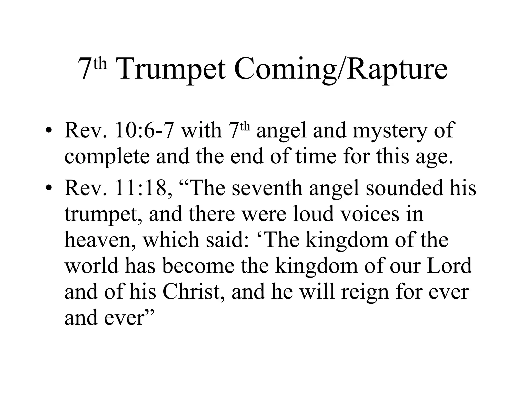 7 th  Trumpet Coming/Rapture Rev. 10:6-7 with 7 th  angel and mystery of complete and the end of time for this age. Rev. 11:18, “The seventh angel sounded his trumpet, and there were loud voices in heaven, which said: ‘The kingdom of the world has become the kingdom of our Lord and of his Christ, and he will reign for ever and ever” 