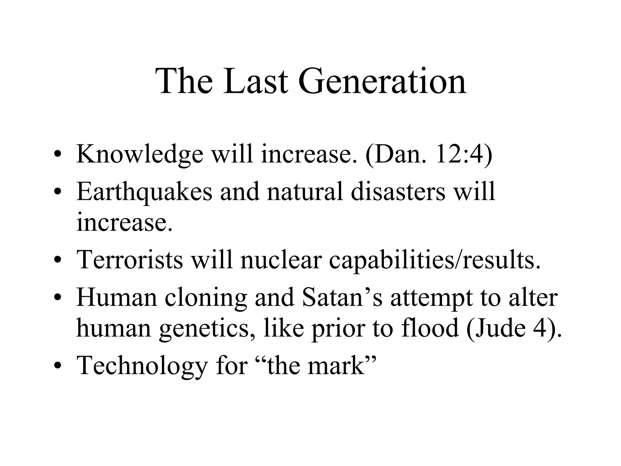 The Last Generation Knowledge will increase. (Dan. 12:4) Earthquakes and natural disasters will increase.  Terrorists will nuclear capabilities/results. Human cloning and Satan’s attempt to alter human genetics, like prior to flood (Jude 4). Technology for “the mark” 